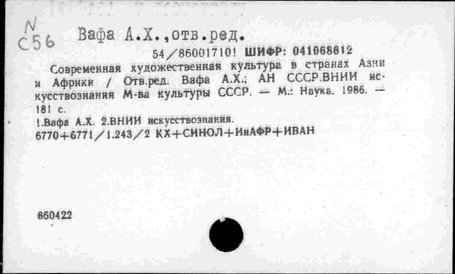 ﻿- г Вафа А.Х.,отв.ред.
54/86001710! ШИФР: 041068612
Современная художественная культура в странах Азии и Африки / Отв.ред. Вафа А.Х.; АН СССР.ВНИИ искусствознания М-ва культуры СССР. — М.: Наука. 1986. -181 с.
!.Вафа А.Х. 2.ВНИИ искусствознания.
6770+6771/1.243/2 КХ+СИНОЛ+ИнАФР+ИВАН
860422